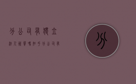 分公司有独立法人资质吗知乎（分公司有独立法人的资质嘛）