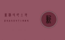 新修改的土地管理法宅基地可以转让吗（新土地管理法实施条例 宅基地）