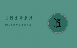 住宅土地使用权50年到期怎么办理（住宅土地使用权50年到期怎么办手续）