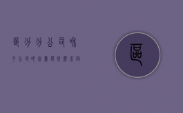 区分分公司和子公司的含义有什么不同（区分分公司和子公司的含义有什么不一样）