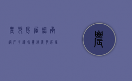 农村房屋继承过户手续和费用（农村房屋继承过户手续办理流程图）