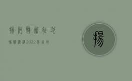 扬州最新征地补偿标准（2022年征地补偿条例内容是什么？）