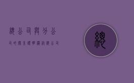 总公司与分公司的关系证明模板（总公司与分公司的关系是什么）