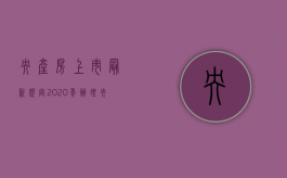 央产房上市最新规定2020年（办理央产房上市需要哪些手续）