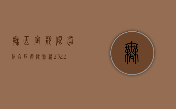 无固定期限劳动合同 解除 赔偿（2022签订无固定期限合同被辞退赔偿怎么计算）