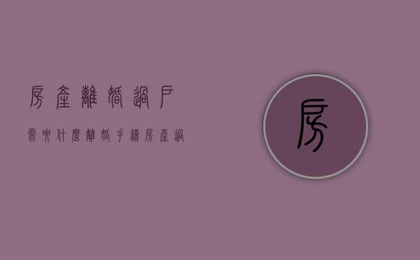 房产离婚过户需要什么（离婚手续房产过户）