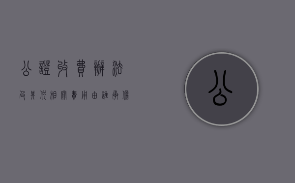 公证收费办法及其他相关费用由谁承担（公证收费办法及其他相关费用包括哪些）