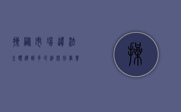 操纵市场违法金额达到多少追究刑事责任（2022刑法规定操纵市场罪如何判）