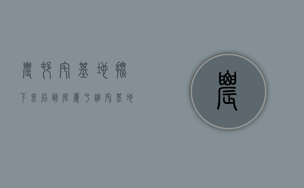 农村宅基地批下来后到底属于谁？（宅基地批准后多久有效）