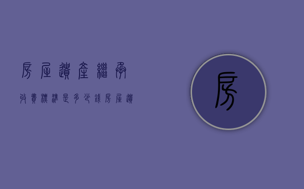 房屋遗产继承收费标准是多少钱（房屋遗产继承收费标准是多少年）