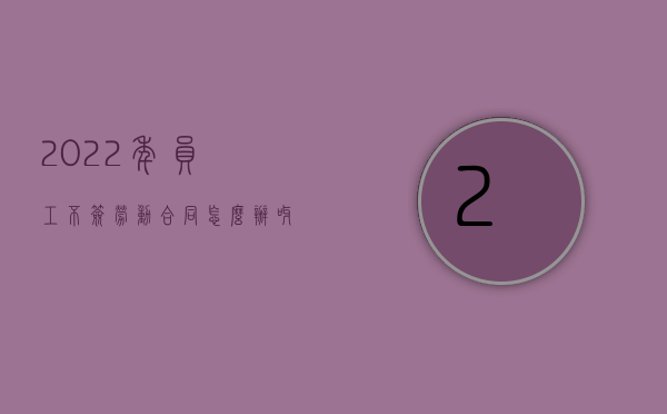 2022年员工不签劳动合同怎么办呀（2022年员工不签劳动合同怎么办）