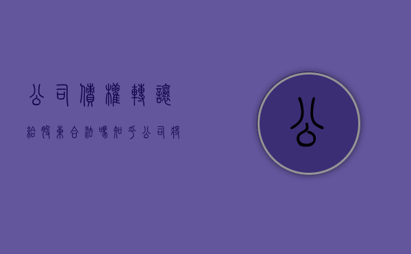 公司债权转让给股东合法吗知乎（公司将债权转让给股东）