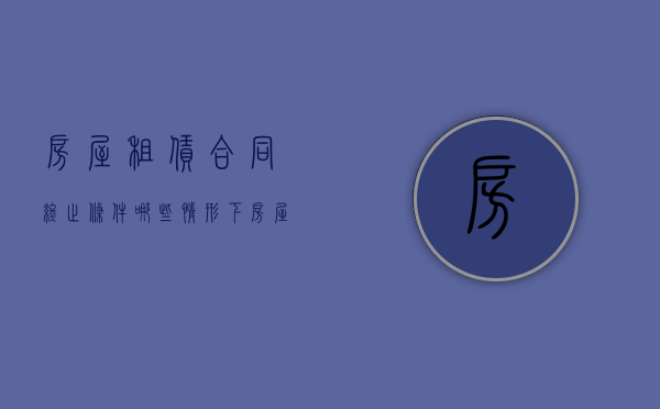 房屋租赁合同终止条件（哪些情形下房屋租赁合同会终止）