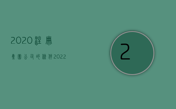 2020注册集团公司的条件（2022注册公司需要什么满足哪些条件）