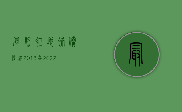 最新征地补偿标准2018年（2022征地补偿安置标准）