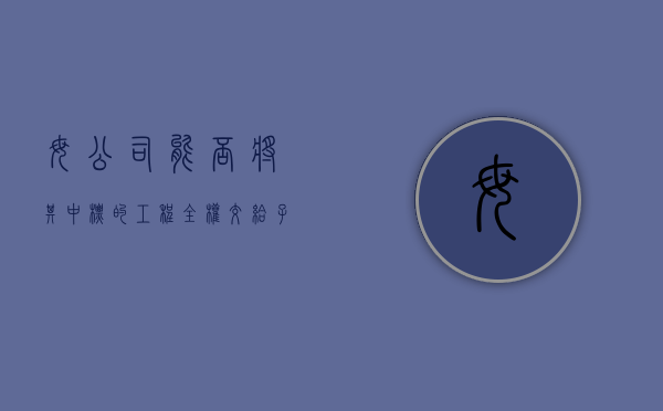 母公司能否将其中标的工程全权交给子公司施工（母公司可以参与子公司的投标项目吗）