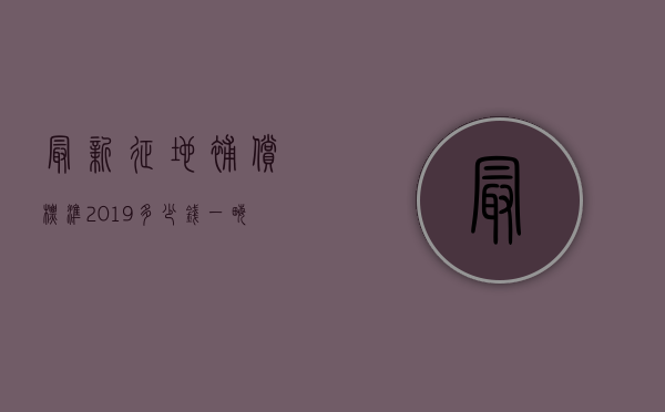 最新征地补偿标准2019多少钱一亩（2022征地补偿标准不公布,我们可以在哪里查看）