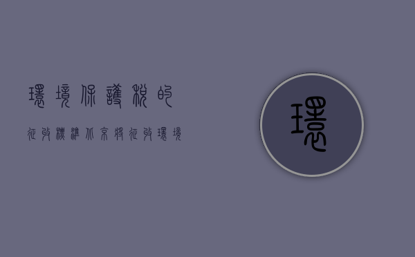 环境保护税的征收标准（北京将征收环境保护税：适用税额法定最高上限）