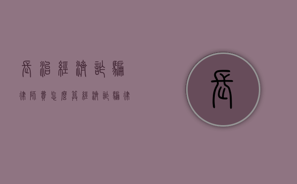 长治经济诈骗律师费怎么算（经济诈骗律师免费咨询）