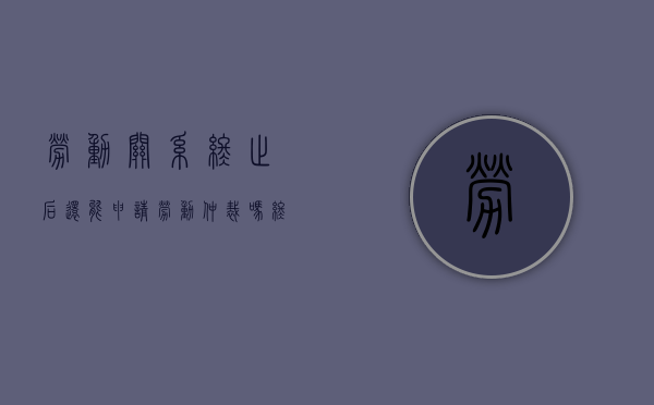 劳动关系终止后还能申请劳动仲裁吗（终止劳动关系满一年，持欠条申请劳动仲裁能受理吗）