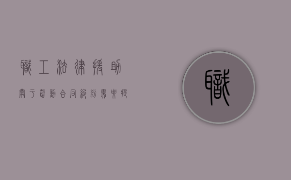 职工法律援助关于劳动合同纠纷需要提交的材料有哪些（劳动关系法律援助）