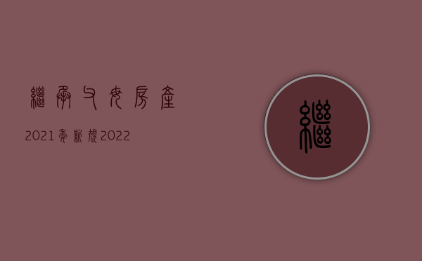 继承父母房产2021年新规（2022年父母房产继承新规定）