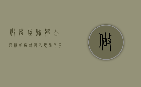 做房屋赠与公证离婚后就没有烦恼（房子赠与公证后还能反悔吗）