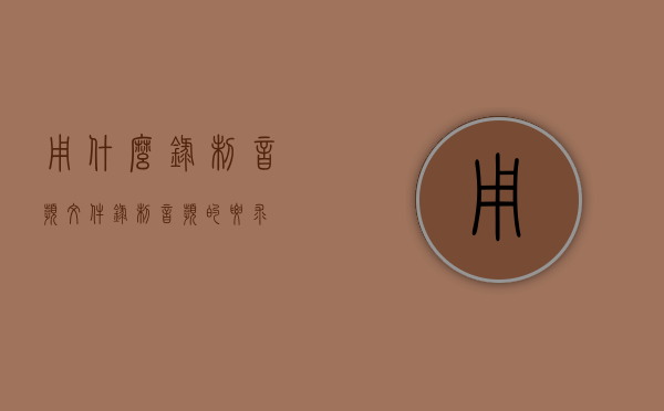 用什么录制音频文件（录制音频的要求）