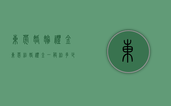 东莞婚嫁礼金（东莞结婚礼金一般给多少）