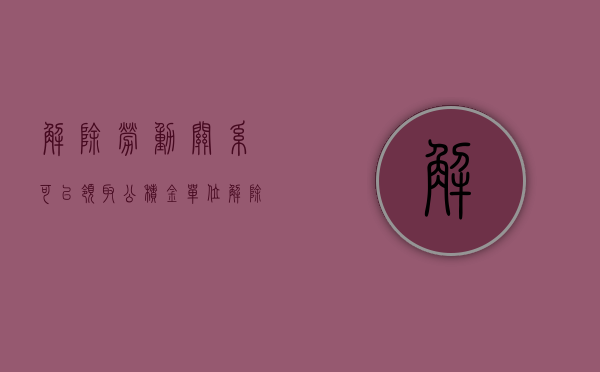 解除劳动关系可以领取公积金（单位解除劳动合同能领取公积金吗？）