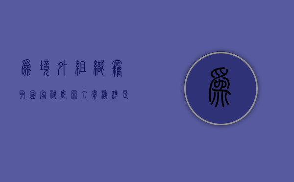 为境外组织窃取国家秘密罪立案标准是（为境外组织窃取国家秘密罪立案标准是多少）