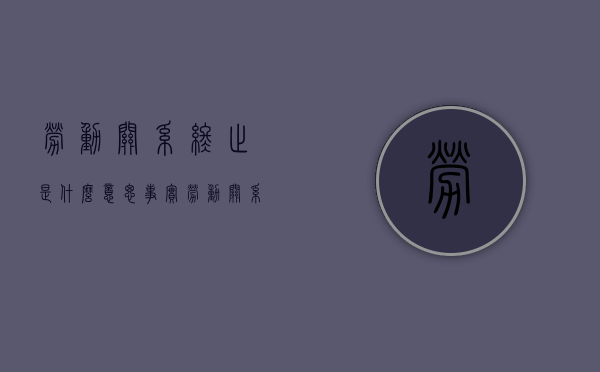 劳动关系终止是什么意思（事实劳动关系终结，要慎用终止理由是为什么）