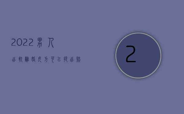 2022男人出轨离婚女方可以提出赔偿吗（2022男人出轨离婚女方可以提出赔偿吗）