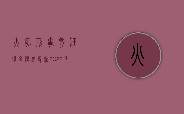 火灾刑事责任认定标准最新（2022民事侵权火灾认定标准是什么）