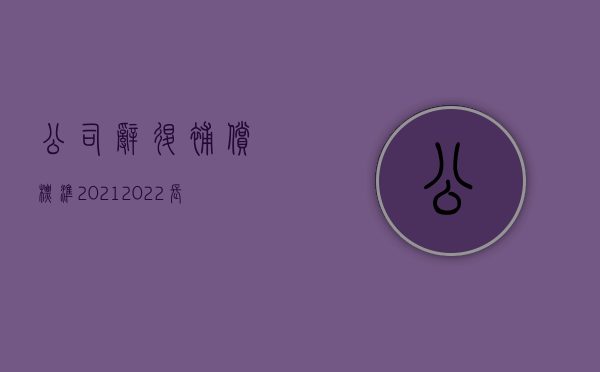 公司辞退补偿标准2021（2022长期合同工单位解除合同如何赔偿）