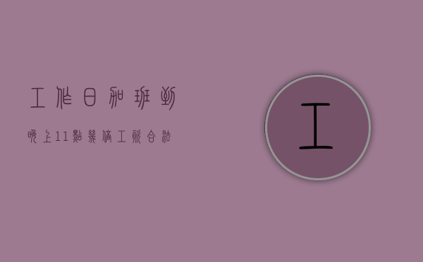 工作日加班到晚上11点几倍工资合法吗知乎（工作日加班到晚上11点几倍工资合法吗请问）