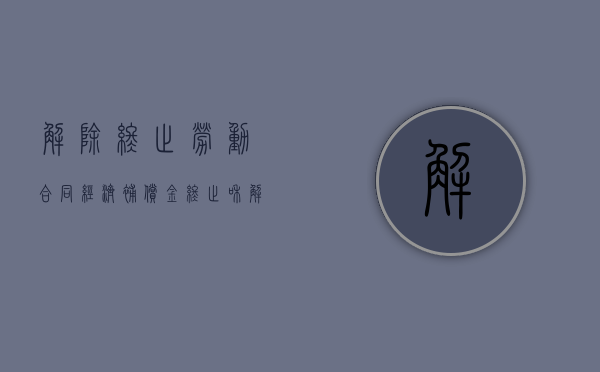 解除终止劳动合同经济补偿金（终止和解除劳动合同的补偿标准）