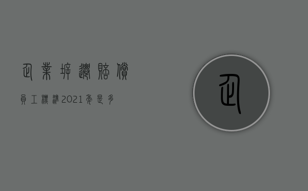 企业拆迁赔偿员工标准2021年是多少（2022有环评手续拆迁可以赔偿吗）