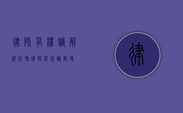 律师有权调解纠纷吗（律师能代调解吗）