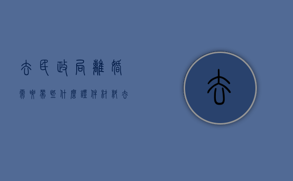 去民政局离婚需要带些什么证件材料（去民政局离婚需要带些什么证件）