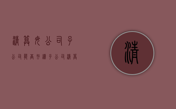 清算母公司子公司能否存续（子公司清算会计处理办法）