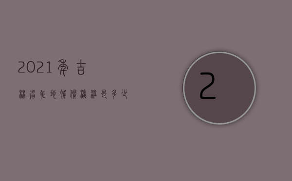 2021年吉林省征地补偿标准是多少（2021年吉林省征地补偿标准表）