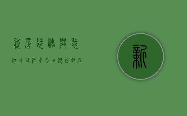 新房装修与装修公司产生合同纠纷如何维权（装修公司与房主之间是什么关系）