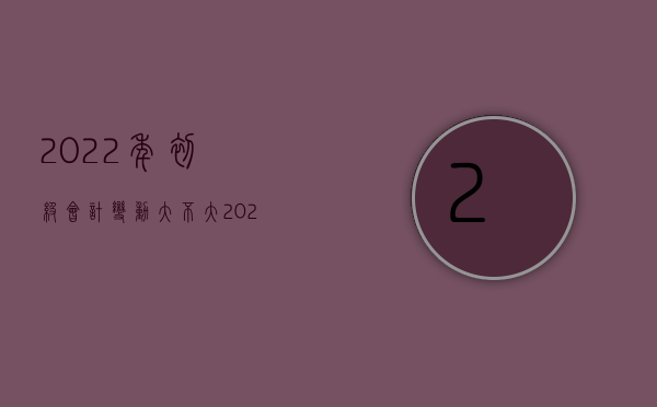 2022年初级会计变动大不大（2022哪些情形要变更审理程序）