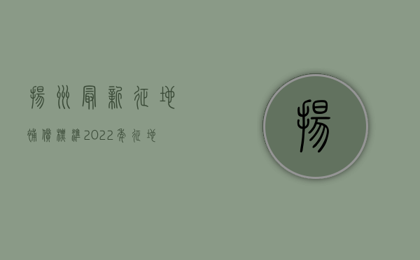 扬州最新征地补偿标准（2022年征地补偿条例内容是什么？）