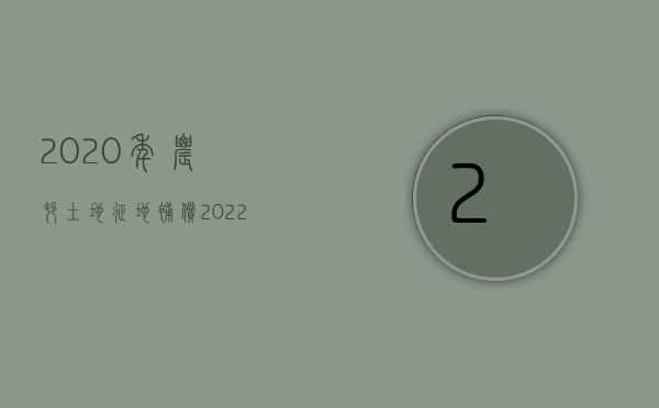 2020年农村土地征地补偿（2022年农村土地征收补偿标准是多少）