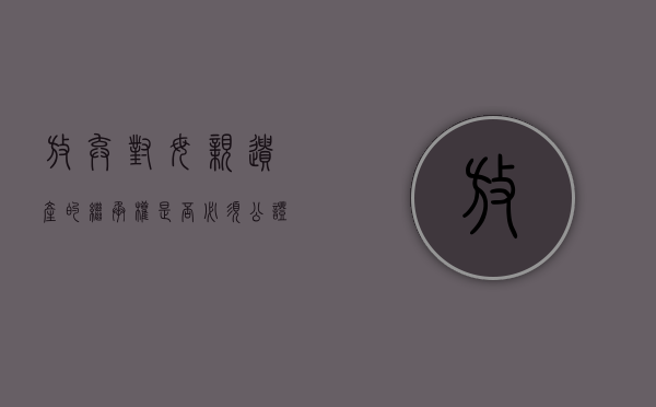 放弃对母亲遗产的继承权是否必须公证（放弃继承父母遗产手续）