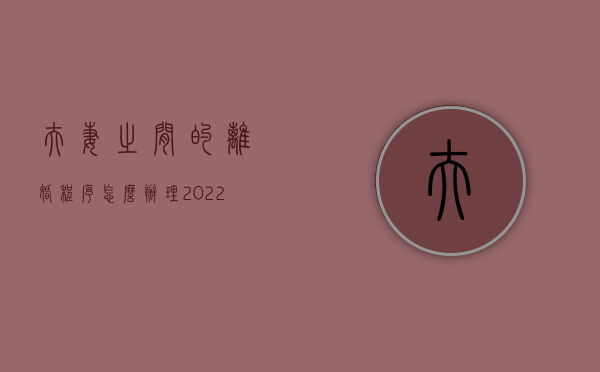 夫妻之间的离婚程序怎么办理2022？（夫妻离婚的流程）