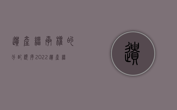 遗产继承权的分配顺序（2022遗产继承分配顺序是怎么样）