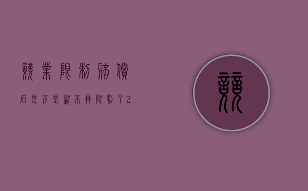 竞业限制赔偿后,是不是就不再限制了（2022员工违反竞业限制如何赔偿）